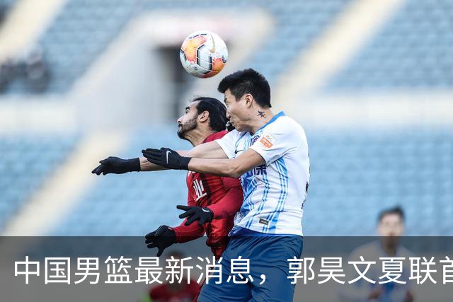 中国男篮最新消息，郭昊文夏联首秀4分3助 U17男篮世界第10名收官