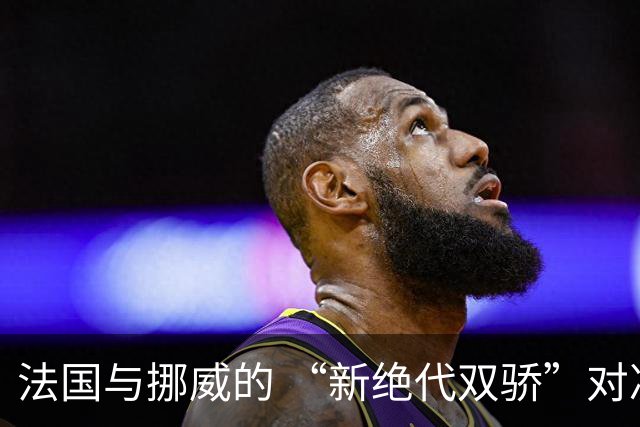 法国与挪威的 “新绝代双骄”对决成为世界杯焦点